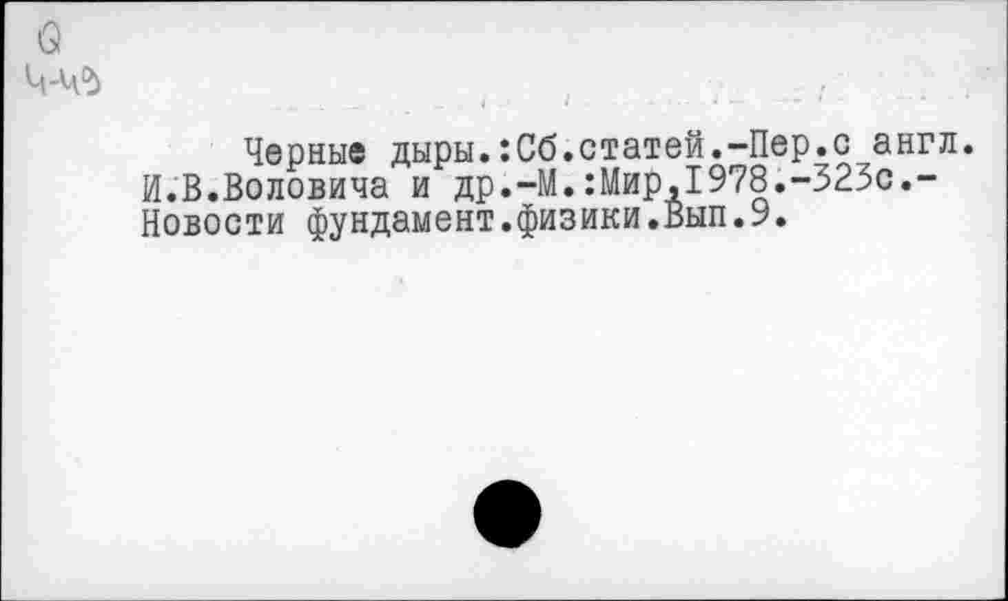 ﻿Черные дыры.:Сб.статей.-Пер.с англ. И.В.Воловича и др.-М.:Мир,1978.-323с.-Новости фундамент.физики.Вып.9.